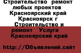 Строительство, ремонт,  любых проектов  - Красноярский край, Красноярск г. Строительство и ремонт » Услуги   . Красноярский край